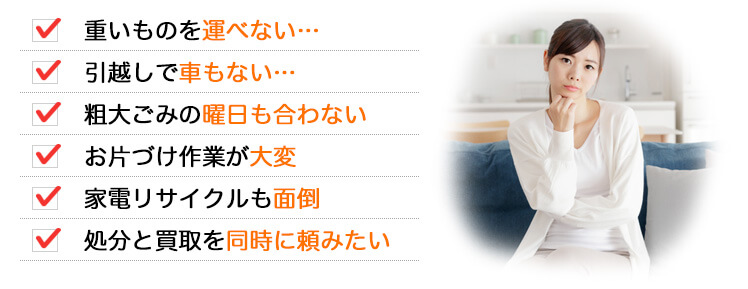 ・重いものを運べない… ・引越しで車もない… ・粗大ごみの曜日も合わない… ・お片づけ作業が大変 ・家電リサイクルも面倒 ・処分と買取を同時に頼みたい